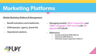 o Benefit activations and installments.
o GSM operator, agency, brand link.
o Operational solutions.
Marketing Platforms
o Managing monthly 3Mio+ transactions and
1000+ campaigns, 100+ brands with 30+
agencies of Turkcell.
o References:
• Kampanya Sihirbazı (SME Platform)
• Hep Kazan (SME Platform)
• Katıl Kazan (Large Cooperation Platform)
Mobile Marketing Platform & Management:
 