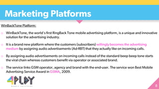 Marketing Platforms
WinBackTone Platform:
o WinBackTone, the world's first RingBack Tone mobile advertising platform, is a unique and innovative
solution for the advertising industry.
o It is a brand new platform where the customers (subscribers) willingly becomes the advertising
medium by assigning audio advertisements (Ad-RBT) that they actually like on incoming calls.
o By assigning audio advertisements on incoming calls instead of the standard beep beep tone starts
the viral chain whereas customers benefit via operator or associated brand.
o The service links GSM operator, agency and brand with the end-user. The service won Best Mobile
Advertising Service Award in GSMA, 2009.
 
