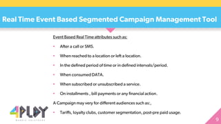 Event Based Real Time attributes such as:
• After a call or SMS.
• When reached to a location or left a location.
• In the defined period of time or in defined intervals/period.
• When consumed DATA.
• When subscribed or unsubscribed a service.
• On installments , bill payments or any financial action.
A Campaign may very for different audiences such as:,
• Tariffs, loyalty clubs, customer segmentation, post-pre paid usage.
Real Time Event Based Segmented Campaign Management Tool
 