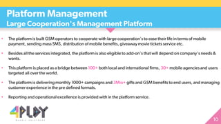 • The platform is built GSM operators to cooperate with large cooperation's to ease their life in terms of mobile
payment, sending mass SMS, distribution of mobile benefits, giveaway movie tickets service etc.
• Besides all the services integrated, the platform is also eligible to add-on’s that will depend on company’s needs &
wants.
• This platform is placed as a bridge between 100+ both local and international firms, 30+ mobile agencies and users
targeted all over the world.
• The platform is delivering monthly 1000+ campaigns and 3Mio+ gifts and GSM benefits to end users, and managing
customer experience in the pre defined formats.
• Reporting and operational excellence is provided with in the platform service.
Platform Management
Large Cooperation's Management Platform
 