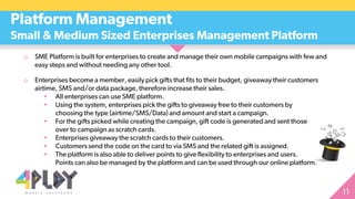 o SME Platform is built for enterprises to create and manage their own mobile campaigns with few and
easy steps and without needing any other tool.
o Enterprises become a member, easily pick gifts that fits to their budget, giveaway their customers
airtime, SMS and/or data package, therefore increase their sales.
• All enterprises can use SME platform.
• Using the system, enterprises pick the gifts to giveaway free to their customers by
choosing the type (airtime/SMS/Data) and amount and start a campaign.
• For the gifts picked while creating the campaign, gift code is generated and sent those
over to campaign as scratch cards.
• Enterprises giveaway the scratch cards to their customers.
• Customers send the code on the card to via SMS and the related gift is assigned.
• The platform is also able to deliver points to give flexibility to enterprises and users.
Points can also be managed by the platform and can be used through our online platform.
Platform Management
Small & Medium Sized Enterprises Management Platform
 