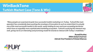 “Many people are surprised at quite how successful mobile marketing is in Turkey. Turkcell (the main
operator) has consistently been pushing the envelope of innovation to such an extent that it is actually
one of the most successful market in the world, easily holding its own and even exceeding territories
which have an argualbly more sophisticated marketing ecosystem. Turkcell is policing this element very
well, giving rise to an interesting and promising model for brands to interact with Turkey’s mobilistas.”
Russell Buckley
MMA Global Chairman
Admob Vice President of Global Alliances
WinBackTone
Turkish Market Case (Tone & Win)
* http://mobhappy.com/blog1/2009/01/22/mobile-advertising-innovation-in-turkey/
 