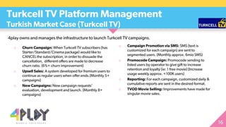 4play owns and manages the infrastructure to launch Turkcell TV campaigns.
Turkcell TV Platform Management
Turkish Market Case (Turkcell TV)
o Churn Campaign: When Turkcell TV subscribers (has
Starter/Standard/Cinema package) would like to
CANCEL the subscription, in order to dissuade the
cancellation, different offers are made to decrease
churn ratio. (6%+ churn improvement)
o Upsell Sales: A system developed for fremium users to
continue as regular users when offer ends.(Monthly 5+
campaigns)
o New Campaigns: New campaign requests’
evaluation, development and launch. (Monthly 8+
campaigns)
o Campaign Promotion via SMS: SMS (text is
customized for each campaign) are sent to
segmented users. (Monthly approx. 6mio SMS)
o Promocode Campaign: Promocode sending to
listed users by operator to give gift to increase
retention and loyalty (ie: 1 free movie) (Increase
usage weekly approx. +100K users)
o Reporting: For each campaign, customized daily &
cumulative reports are sent in the desired format.
o TVOD Movie Selling: Improvements have made for
singular movie sales.
 