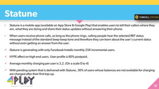 • Statune is a mobile app (available on App Store & Google Play) that enables users to tell their callers where they
are, what they are doing and share their status updates without answering their phone.
• When users receive phone calls, as long as the phone rings, calling people hear the selected RBT status
message instead of the standard beep beep tone and therefore they can learn about the user's current status
without even getting an answer from the user.
 Statune is generating with only Facebook Installs monthly 25K incremental users.
 HYPE affect on high end users. User profile is 80% postpaid.
 Average monthly charging per user is 3,2. (On a scale 0 to 4)
 With pending system that is delivered with Statune, 30% of users whose balances are not available for charging
are charged after their first top-up.
Statune
 