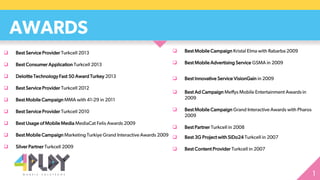 AWARDS
 Best Service Provider Turkcell 2013
 Best Consumer Application Turkcell 2013
 Deloitte Technology Fast 50 Award Turkey 2013
 Best Service Provider Turkcell 2012
 Best Mobile Campaign MMA with 41-29 in 2011
 Best Service Provider Turkcell 2010
 Best Usage of Mobile Media MediaCat Felis Awards 2009
 Best Mobile Campaign Marketing Turkiye Grand Interactive Awards 2009
 Silver Partner Turkcell 2009
 Best Mobile Campaign Kristal Elma with Rabarba 2009
 Best Mobile Advertising Service GSMA in 2009
 Best Innovative Service VisionGain in 2009
 Best Ad Campaign Meffys Mobile Entertainment Awards in
2009
 Best Mobile Campaign Grand Interactive Awards with Pharos
2009
 Best Partner Turkcell in 2008
 Best 3G Project with SiDo24 Turkcell in 2007
 Best Content Provider Turkcell in 2007
 
