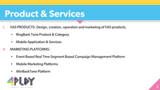 I. VAS PRODUCTS: Design, creation, operation and marketing of VAS products.
• RingBack Tone Product & Category
• Mobile Application & Services
II. MARKETING PLATFORMS:
• Event Based Real Time Segment Based Campaign Management Platform
• Mobile Marketing Platforms
• WinBackTone Platform
Product & Services
 
