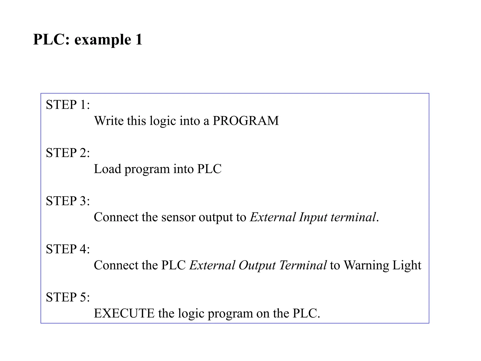 PLC: example 1
STEP 1:
Write this logic into a PROGRAM
STEP 2:
Load program into PLC
STEP 3:
Connect the sensor output to External Input terminal.
STEP 4:
Connect the PLC External Output Terminal to Warning Light
STEP 5:
EXECUTE the logic program on the PLC.
 