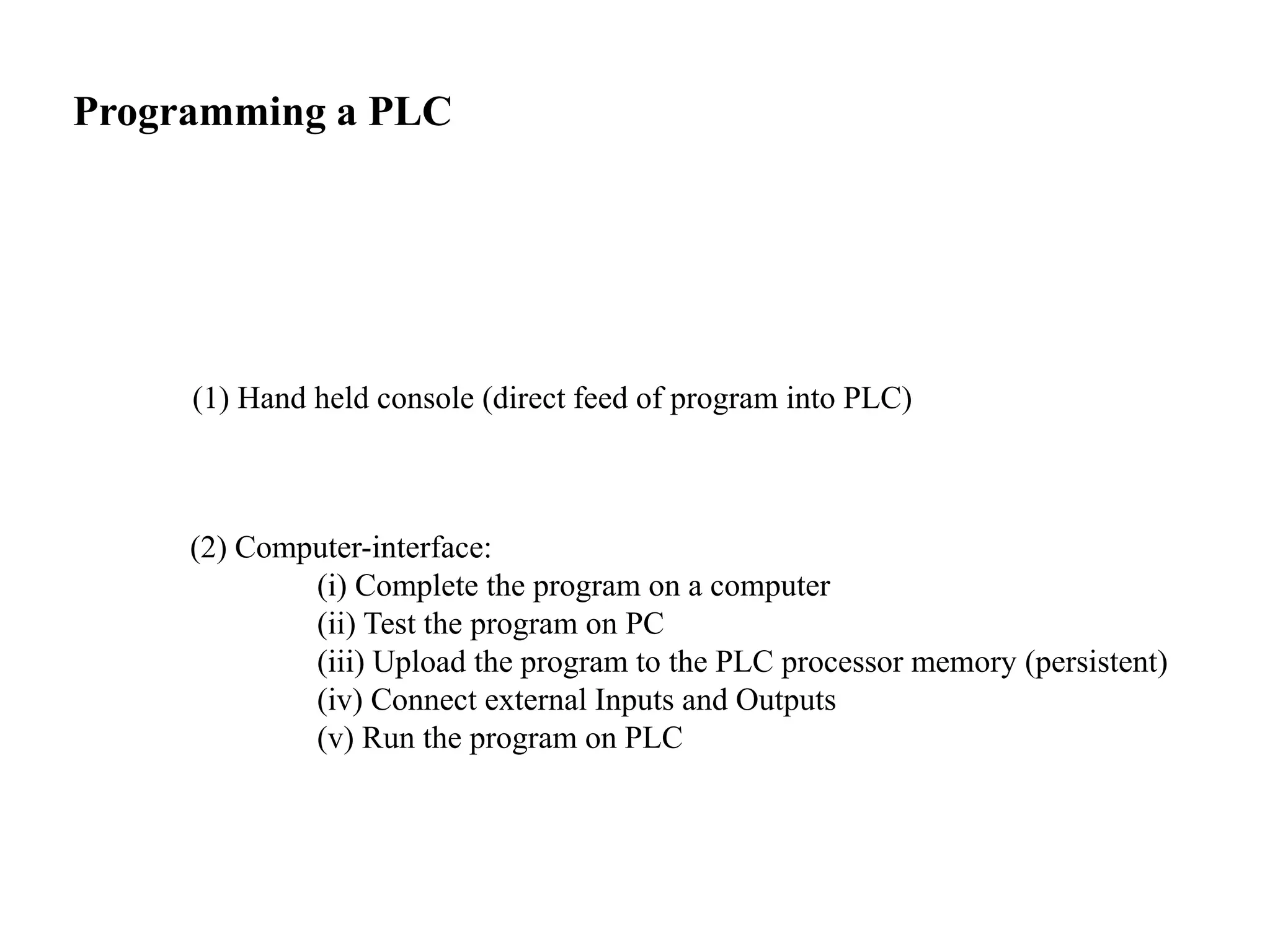 Programming a PLC
(1) Hand held console (direct feed of program into PLC)
(2) Computer-interface:
(i) Complete the program on a computer
(ii) Test the program on PC
(iii) Upload the program to the PLC processor memory (persistent)
(iv) Connect external Inputs and Outputs
(v) Run the program on PLC
 