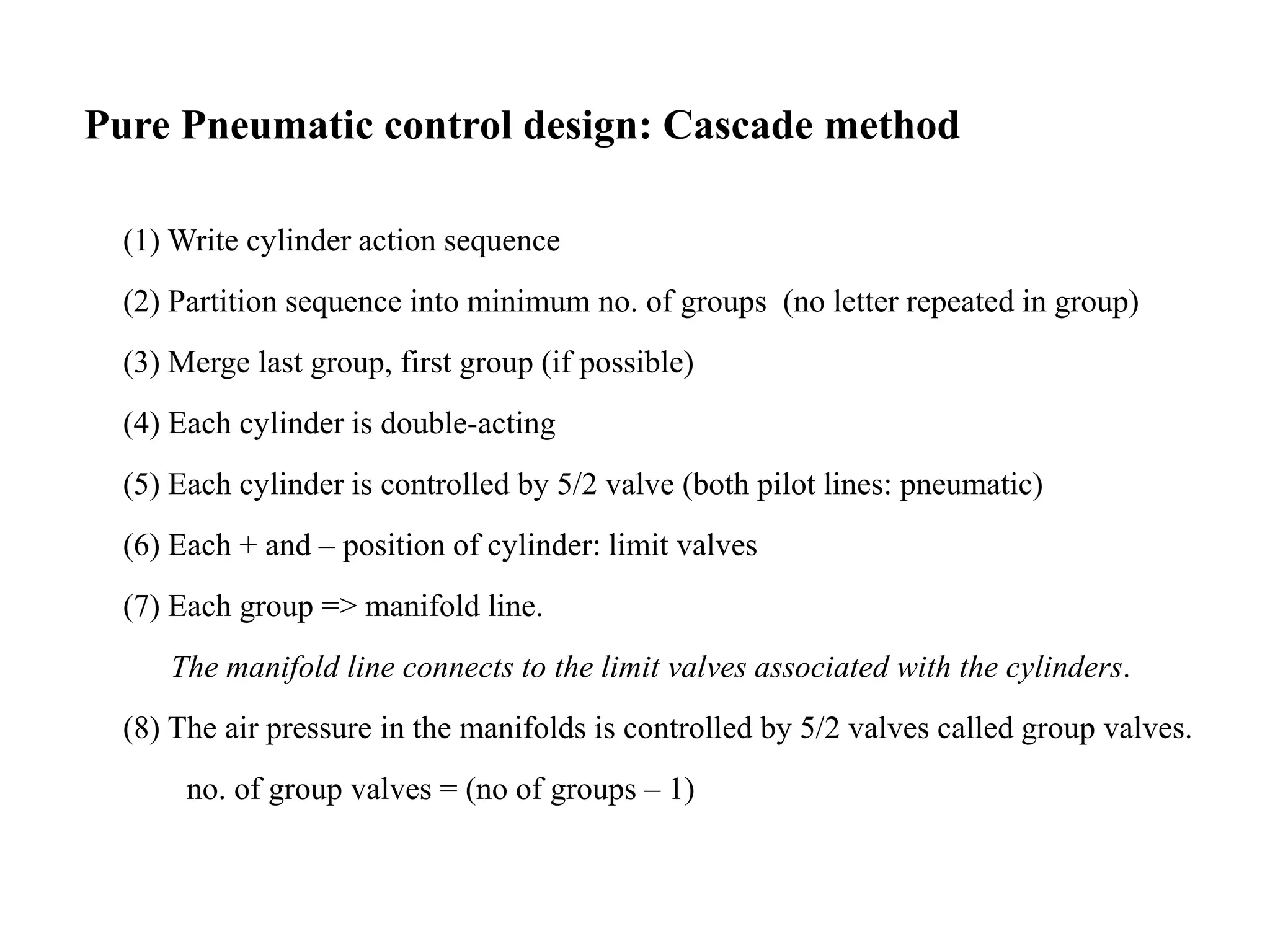 Pure Pneumatic control design: Cascade method
(1) Write cylinder action sequence
(2) Partition sequence into minimum no. of groups (no letter repeated in group)
(3) Merge last group, first group (if possible)
(4) Each cylinder is double-acting
(5) Each cylinder is controlled by 5/2 valve (both pilot lines: pneumatic)
(6) Each + and – position of cylinder: limit valves
(7) Each group => manifold line.
The manifold line connects to the limit valves associated with the cylinders.
(8) The air pressure in the manifolds is controlled by 5/2 valves called group valves.
no. of group valves = (no of groups – 1)
 