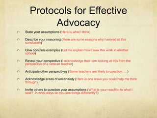 Protocols for Effective
Advocacy
State your assumptions (Here is what I think)
Describe your reasoning (Here are some reasons why I arrived at this
conclusion)
Give concrete examples (Let me explain how I saw this work in another
school)
Reveal your perspective (I acknowledge that I am looking at this from the
perspective of a veteran teacher)
Anticipate other perspectives (Some teachers are likely to question…..)

Acknowledge areas of uncertainty (Here is one issue you could help me think
through)
Invite others to question your assumptions (What is your reaction to what I
said? In what ways do you see things differently?)

 