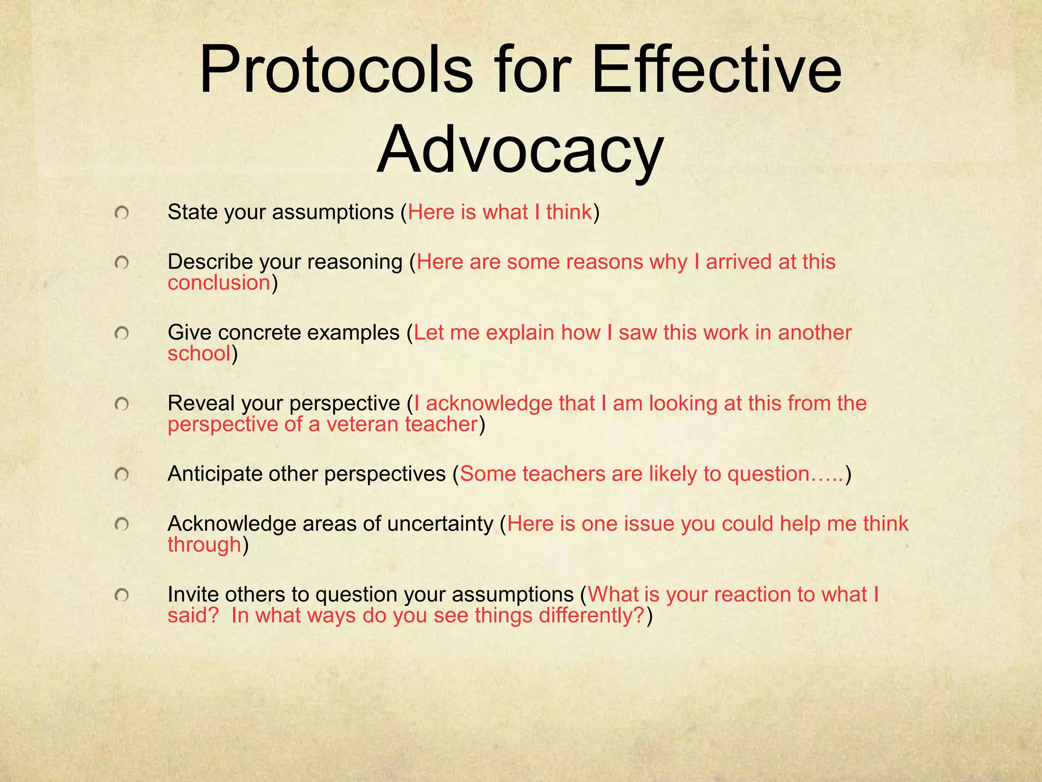 Protocols for Effective
Advocacy
State your assumptions (Here is what I think)
Describe your reasoning (Here are some reasons why I arrived at this
conclusion)
Give concrete examples (Let me explain how I saw this work in another
school)
Reveal your perspective (I acknowledge that I am looking at this from the
perspective of a veteran teacher)
Anticipate other perspectives (Some teachers are likely to question…..)

Acknowledge areas of uncertainty (Here is one issue you could help me think
through)
Invite others to question your assumptions (What is your reaction to what I
said? In what ways do you see things differently?)

 
