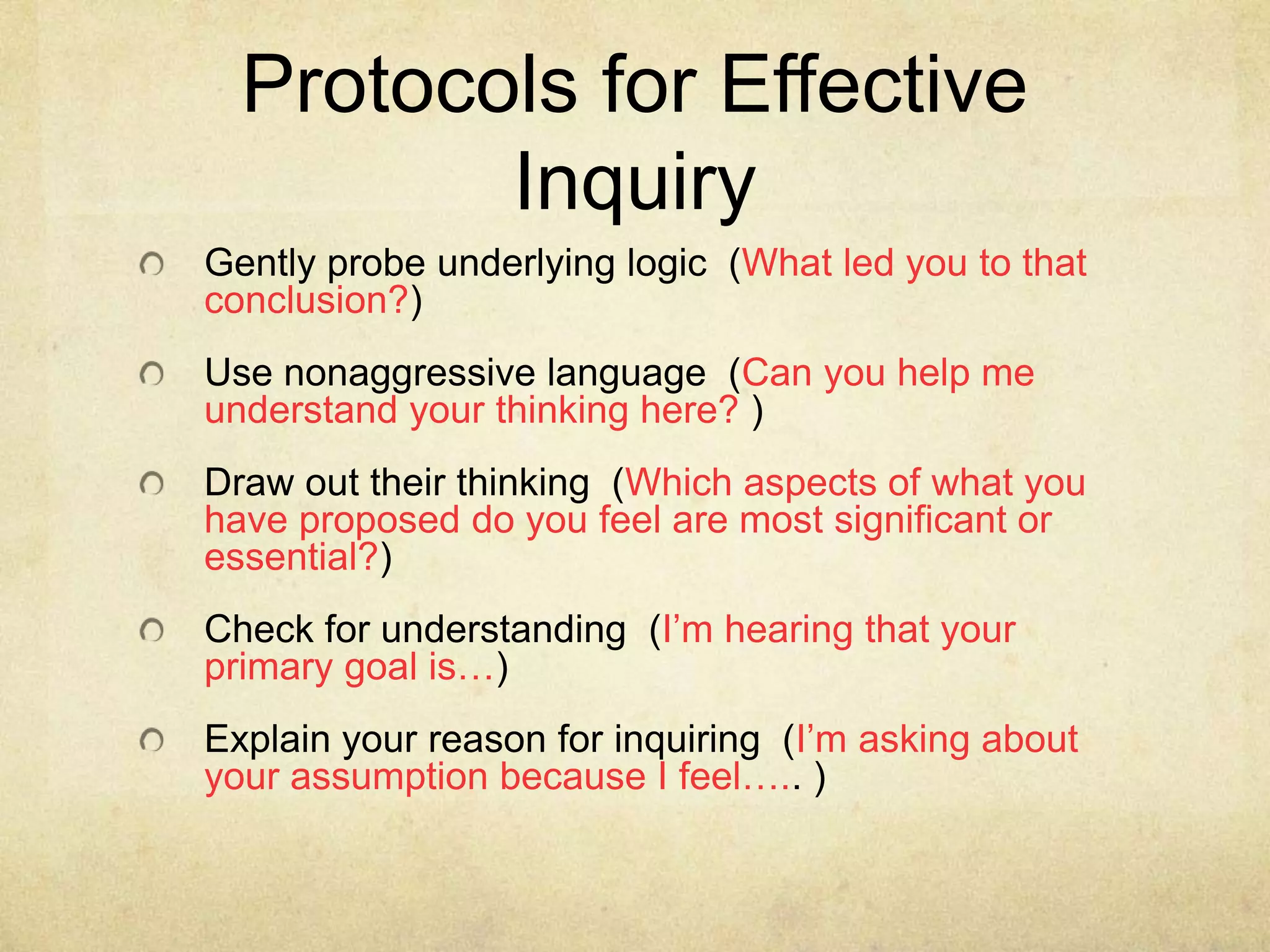 Protocols for Effective
Inquiry
Gently probe underlying logic (What led you to that
conclusion?)
Use nonaggressive language (Can you help me
understand your thinking here? )
Draw out their thinking (Which aspects of what you
have proposed do you feel are most significant or
essential?)

Check for understanding (I’m hearing that your
primary goal is…)
Explain your reason for inquiring (I’m asking about
your assumption because I feel….. )

 