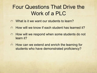 Four Questions That Drive the
Work of a PLC
What is it we want our students to learn?
How will we know if each student has learned it?
How will we respond when some students do not
learn it?
How can we extend and enrich the learning for
students who have demonstrated proficiency?

 
