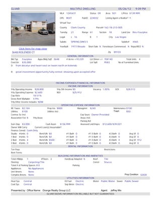 GLVAR                                                      MULTIPLE DWELLING                                    05/26/12            9:09 PM
                                               ML# 1245431                       Status ER       Area 501             L/Price $139,999

                                               Offc    REXT             PubID    224032          Listing Agent a Realtor? Y

                                               Virtual Tour

                                               County         Clark County            Parcel# 162-18-213-005

                                               Twnshp         21        Range 61          Section     18              Land Use   Res-Fourplex

                                               Legal          L    16            B    1               City    Las Vegas

                                               Subdiv         SPRING OAKS 5                                           Subdiv#    4465

                                               YearBuilt      1977/Resale       Short Sale N Foreclosure Commenced N Repo/REO N
       Click here for map view
3648/KOLENDO CT                                                                                       Zip    89103
                                                GENERAL INFORMATION
Bld Typ Fourplex      Appx Bldg Sqft 3648      # Acres +/-0.220  Lot Dimen +/- 70X140                                   Total Units 4
Cost/Un $35,000                                                  Lot Sqft      9583                             No of Furnished Units
D: from decatur and twain east on twain north on kolendo

R:   great investment opportunity fully rented. showing upon accepted offer




                                           INCOME/EXPENSES/FINANCIAL INFORMATION
                                                        INCOME INFORMATION
Yrly Operating Income $28,800               Yrly Oth Income $0             Vacancy 1.00%                      GOI         $28,512
Yrly Operating Expense $2,600               NOI             $25,912
Cap Rate               18.51%
Gross Rent Multipler 4.9%
Yrly Other Income Includes NONE
                                                      OPERATING EXPENSE INFORMATION
RE Taxes $2,144                      Prop Ins $800                    Managmnt $240                    Maintenance $100
Utilities  $100                      Utilities Incl                                                    Trash       $50
Contrac Sv Incl                                                          Exp Sourc Owner Provided
Association Fee N      Yrly Assoc                                        Assoc Incl
                                                                         Packag Avl
Earn Dep $3,000                     Cash Assm        $136,999            Assessed Lnd/Imprv $12,600/$39,027
Owner Will Carry        Current Loan(s) Assumable?
Finance Consid Cash Only
Studio #Units 0
                                     Talked to would possibly consider loan
                              Rent/UN $0                  #1 Bath 0              #1.5 Bath 0      #2 Bath 0           Avg SF 0
1 Bed #Units 0                Rent/UN $0                  #1 Bath 0              #1.5 Bath 0      #2 Bath 0           Avg SF 0
2 Bed #Units 4                Rent/UN $500                #1 Bath 0              #1.5 Bath 0      #2 Bath 4           Avg SF 912
3 Bed #Units 0                Rent/UN $0                  #1 Bath 0              #1.5 Bath 0      #2 Bath 0           Avg SF 0
                                                             RENTAL INFORMATION
Ten Pays                                                                                     Restrictions
Rent Terms
                                                    BUILDING INFORMATION AND AMENITIES
Total #Bldgs     1             #Floors 2                 Handicap Adapted N          Roof    Tile
Flooring           Carpeting/Tile                                                    Constr  Stucco
Total # of Parking Spaces 8.0                                    Parking
Appliances         No Appliances
Unit Amens         None
Complex Amens None                                                                                               Prop Condition GOOD
                                                           UTILITIES INFORMATION
Heat Sys     Central                                     Ht Fuel    Electric         Water Public Water Sewer Public Sewer
Cool Sys     Central                                     Sep Meter Electric

Presented by: Office Name: Orange Realty Group LLC                                           Agent:     Jeffrey Mix
                                  GLVAR DEEMS INFORMATION RELIABLE BUT NOT GUARANTEED
 
