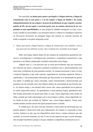 Português Língua Não Materna no Currículo Nacional
Orientações nacionais:
Perfis linguísticos da população escolar que frequenta as escolas portuguesas

Em conclusão, os alunos para quem o português é a língua materna, a língua de
comunicação com os seus pares e é ou foi sempre a língua da família e da escola,
independentemente da sua origem e do grau de proficiência no que respeita a normapadrão do PE, devem seguir o currículo geral, sem, no entanto, deixarem de ser respeitadas as suas especificidades; ou seja, porque de cidadãos estrangeiros se trata, a escola deve atender às necessidades e aos princípios básicos e objectivos estratégicos expressos
no Documento Orientador do português língua não materna no currículo nacional, de
modo a assegurar a sua plena integração social.

2. Alunos para quem a língua materna, a língua de comunicação com a família e com os
seus pares fora do ambiente escolar, não é nenhuma das variedades do português
Saber uma língua implica dispor de um conjunto de competências (gramatical, discursiva, sociolinguística e estratégica) que constituem a competência comunicativa e que
permitem a um falante compreender e produzir enunciados nessa língua.
Adquirir uma L1 é um processo que se inicia provavelmente logo que nascemos;
por volta dos seis meses, começamos a produzir os primeiro sons e, aproximadamente com
cinco anos, já dispomos de uma gramática nuclear. As crianças processam o input, ou seja,
o material linguístico a que estão expostas, segmentam-no, associam sequências fónicas a
significados, e vão armazenando informação que lhes permite ir-se apropriando da gramática adulta. À medida que vamos crescendo, vamos reestruturando e desenvolvendo essa
gramática até ela coincidir com a dos falantes adultos da comunidade de que fazemos parte. Ao mesmo tempo, e isso durante toda a nossa vida, vamos aprendendo novas palavras
(e vamos esquecendo outras). Ao aprendermos a nossa primeira língua, aprendemos também formas particulares de pensar para falar; ou seja, vamos adquirindo certos modos de
olhar o mundo que estão relacionados com a nossa língua e cultura, vamos adquirindo certos modos de dizer que resultam de "hábitos" que a nossa língua adquiriu. Vamos construindo modelos mentais através dos quais perspectivamos o mundo.
É verdade que é do input oral que extraímos a maior parte da informação que nos
permite adquirir e desenvolver todo este conhecimento. No entanto, é a exposição a textos
escritos, literários ou não, que nos disponibiliza muito léxico e muitas estruturas que não
ocorrem, ou ocorrem raramente, no oral. É este um dos aspectos em que a escola desempenha um papel inestimável, porque é ela que completa a competência comunicativa na L1.
Isabel Leiria, M. João Queiroga e Nuno Verdial Soares

10

 