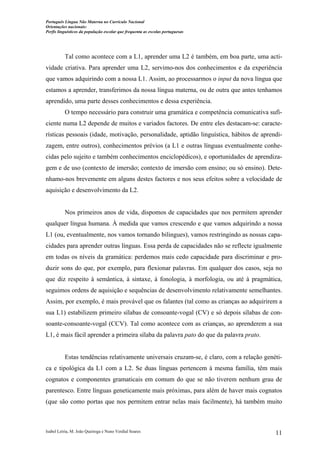 Português Língua Não Materna no Currículo Nacional
Orientações nacionais:
Perfis linguísticos da população escolar que frequenta as escolas portuguesas

Tal como acontece com a L1, aprender uma L2 é também, em boa parte, uma actividade criativa. Para aprender uma L2, servimo-nos dos conhecimentos e da experiência
que vamos adquirindo com a nossa L1. Assim, ao processarmos o input da nova língua que
estamos a aprender, transferimos da nossa língua materna, ou de outra que antes tenhamos
aprendido, uma parte desses conhecimentos e dessa experiência.
O tempo necessário para construir uma gramática e competência comunicativa suficiente numa L2 depende de muitos e variados factores. De entre eles destacam-se: características pessoais (idade, motivação, personalidade, aptidão linguística, hábitos de aprendizagem, entre outros), conhecimentos prévios (a L1 e outras línguas eventualmente conhecidas pelo sujeito e também conhecimentos enciclopédicos), e oportunidades de aprendizagem e de uso (contexto de imersão; contexto de imersão com ensino; ou só ensino). Detenhamo-nos brevemente em alguns destes factores e nos seus efeitos sobre a velocidade de
aquisição e desenvolvimento da L2.

Nos primeiros anos de vida, dispomos de capacidades que nos permitem aprender
qualquer língua humana. À medida que vamos crescendo e que vamos adquirindo a nossa
L1 (ou, eventualmente, nos vamos tornando bilingues), vamos restringindo as nossas capacidades para aprender outras línguas. Essa perda de capacidades não se reflecte igualmente
em todas os níveis da gramática: perdemos mais cedo capacidade para discriminar e produzir sons do que, por exemplo, para flexionar palavras. Em qualquer dos casos, seja no
que diz respeito à semântica, à sintaxe, à fonologia, à morfologia, ou até à pragmática,
seguimos ordens de aquisição e sequências de desenvolvimento relativamente semelhantes.
Assim, por exemplo, é mais provável que os falantes (tal como as crianças ao adquirirem a
sua L1) estabilizem primeiro sílabas de consoante-vogal (CV) e só depois sílabas de consoante-consoante-vogal (CCV). Tal como acontece com as crianças, ao aprenderem a sua
L1, é mais fácil aprender a primeira sílaba da palavra pato do que da palavra prato.

Estas tendências relativamente universais cruzam-se, é claro, com a relação genética e tipológica da L1 com a L2. Se duas línguas pertencem à mesma família, têm mais
cognatos e componentes gramaticais em comum do que se não tiverem nenhum grau de
parentesco. Entre línguas geneticamente mais próximas, para além de haver mais cognatos
(que são como portas que nos permitem entrar nelas mais facilmente), há também muito

Isabel Leiria, M. João Queiroga e Nuno Verdial Soares

11

 
