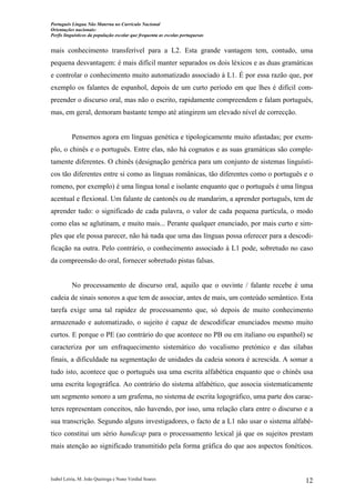 Português Língua Não Materna no Currículo Nacional
Orientações nacionais:
Perfis linguísticos da população escolar que frequenta as escolas portuguesas

mais conhecimento transferível para a L2. Esta grande vantagem tem, contudo, uma
pequena desvantagem: é mais difícil manter separados os dois léxicos e as duas gramáticas
e controlar o conhecimento muito automatizado associado à L1. É por essa razão que, por
exemplo os falantes de espanhol, depois de um curto período em que lhes é difícil compreender o discurso oral, mas não o escrito, rapidamente compreendem e falam português,
mas, em geral, demoram bastante tempo até atingirem um elevado nível de correcção.

Pensemos agora em línguas genética e tipologicamente muito afastadas; por exemplo, o chinês e o português. Entre elas, não há cognatos e as suas gramáticas são completamente diferentes. O chinês (designação genérica para um conjunto de sistemas linguísticos tão diferentes entre si como as línguas românicas, tão diferentes como o português e o
romeno, por exemplo) é uma língua tonal e isolante enquanto que o português é uma língua
acentual e flexional. Um falante de cantonês ou de mandarim, a aprender português, tem de
aprender tudo: o significado de cada palavra, o valor de cada pequena partícula, o modo
como elas se aglutinam, e muito mais... Perante qualquer enunciado, por mais curto e simples que ele possa parecer, não há nada que uma das línguas possa oferecer para a descodificação na outra. Pelo contrário, o conhecimento associado à L1 pode, sobretudo no caso
da compreensão do oral, fornecer sobretudo pistas falsas.

No processamento de discurso oral, aquilo que o ouvinte / falante recebe é uma
cadeia de sinais sonoros a que tem de associar, antes de mais, um conteúdo semântico. Esta
tarefa exige uma tal rapidez de processamento que, só depois de muito conhecimento
armazenado e automatizado, o sujeito é capaz de descodificar enunciados mesmo muito
curtos. E porque o PE (ao contrário do que acontece no PB ou em italiano ou espanhol) se
caracteriza por um enfraquecimento sistemático do vocalismo pretónico e das sílabas
finais, a dificuldade na segmentação de unidades da cadeia sonora é acrescida. A somar a
tudo isto, acontece que o português usa uma escrita alfabética enquanto que o chinês usa
uma escrita logográfica. Ao contrário do sistema alfabético, que associa sistematicamente
um segmento sonoro a um grafema, no sistema de escrita logográfico, uma parte dos caracteres representam conceitos, não havendo, por isso, uma relação clara entre o discurso e a
sua transcrição. Segundo alguns investigadores, o facto de a L1 não usar o sistema alfabético constitui um sério handicap para o processamento lexical já que os sujeitos prestam
mais atenção ao significado transmitido pela forma gráfica do que aos aspectos fonéticos.

Isabel Leiria, M. João Queiroga e Nuno Verdial Soares

12

 
