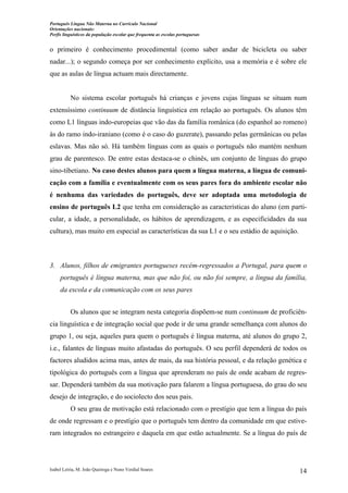 Português Língua Não Materna no Currículo Nacional
Orientações nacionais:
Perfis linguísticos da população escolar que frequenta as escolas portuguesas

o primeiro é conhecimento procedimental (como saber andar de bicicleta ou saber
nadar...); o segundo começa por ser conhecimento explícito, usa a memória e é sobre ele
que as aulas de língua actuam mais directamente.

No sistema escolar português há crianças e jovens cujas línguas se situam num
extensíssimo continuum de distância linguística em relação ao português. Os alunos têm
como L1 línguas indo-europeias que vão das da família românica (do espanhol ao romeno)
às do ramo indo-iraniano (como é o caso do guzerate), passando pelas germânicas ou pelas
eslavas. Mas não só. Há também línguas com as quais o português não mantém nenhum
grau de parentesco. De entre estas destaca-se o chinês, um conjunto de línguas do grupo
sino-tibetiano. No caso destes alunos para quem a língua materna, a língua de comunicação com a família e eventualmente com os seus pares fora do ambiente escolar não
é nenhuma das variedades do português, deve ser adoptada uma metodologia de
ensino de português L2 que tenha em consideração as características do aluno (em particular, a idade, a personalidade, os hábitos de aprendizagem, e as especificidades da sua
cultura), mas muito em especial as características da sua L1 e o seu estádio de aquisição.

3. Alunos, filhos de emigrantes portugueses recém-regressados a Portugal, para quem o
português é língua materna, mas que não foi, ou não foi sempre, a língua da família,
da escola e da comunicação com os seus pares
Os alunos que se integram nesta categoria dispõem-se num continuum de proficiência linguística e de integração social que pode ir de uma grande semelhança com alunos do
grupo 1, ou seja, aqueles para quem o português é língua materna, até alunos do grupo 2,
i.e., falantes de línguas muito afastadas do português. O seu perfil dependerá de todos os
factores aludidos acima mas, antes de mais, da sua história pessoal, e da relação genética e
tipológica do português com a língua que aprenderam no país de onde acabam de regressar. Dependerá também da sua motivação para falarem a língua portuguesa, do grau do seu
desejo de integração, e do sociolecto dos seus pais.
O seu grau de motivação está relacionado com o prestígio que tem a língua do país
de onde regressam e o prestígio que o português tem dentro da comunidade em que estiveram integrados no estrangeiro e daquela em que estão actualmente. Se a língua do país de

Isabel Leiria, M. João Queiroga e Nuno Verdial Soares

14

 