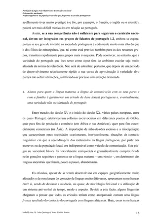 Português Língua Não Materna no Currículo Nacional
Orientações nacionais:
Perfis linguísticos da população escolar que frequenta as escolas portuguesas

acolhimento tiver muito prestígio (se for, por exemplo, o francês, o inglês ou o alemão),
poderá ser mais difícil motivá-los em relação ao português.
Assim, se a sua competência não é suficiente para seguirem o currículo nacional, devem ser integrados em grupos de falantes de português L2, embora se espere,
porque o seu grau de imersão na sociedade portuguesa é certamente muito mais alto do que
o dos filhos de estrangeiros, que, tal como está previsto também para os dos restantes grupos, transitem rapidamente para grupos mais avançados. Pode acontecer, no entanto, que a
variedade do português que lhes serve como input fora do ambiente escolar seja muito
afastada da norma de referência. Não será de estranhar, portanto, que depois de um período
de desenvolvimento relativamente rápido a sua curva de aproximação à variedade alvo
pareça não sofrer alterações, justificando-se por isso uma atenção demorada.

4. Alunos para quem a língua materna, a língua de comunicação com os seus pares e
com a família é geralmente um crioulo de base lexical portuguesa e, eventualmente,
uma variedade não escolarizada do português
Entre meados do século XV e o início do século XX, vários países europeus, entre
os quais Portugal, estabeleceram colónias escravocratas em diferentes pontos do Globo,
quer para fins de produção e comércio (em África e nas Américas), quer para fins essencialmente comerciais (na Ásia). A importação de mão-de-obra escrava e a miscigenação
que caracterizam estas sociedades ocasionaram, inevitavelmente, situações de contacto
linguístico em que a aprendizagem dos rudimentos da língua portuguesa, por parte dos
escravos ou da população local, era indispensável como veículo de comunicação. Este pidgin ou variedade básica foi lexicalmente enriquecida e gramaticalmente complexificada
pelas gerações seguintes e passou a ser a língua materna – um crioulo –, em detrimento das
línguas ancestrais que foram, pouco a pouco, abandonadas.

Os crioulos, apesar de se terem desenvolvido em espaços geograficamente muito
afastados e de resultarem do contacto de línguas muito diferentes, apresentam semelhanças
entre si, sendo de destacar a ausência, ou quase, de morfologia flexional e a utilização de
um sistema pré-verbal de tempo, modo e aspecto. Devido a este facto, alguns linguistas
chegaram a pensar que todos os crioulos teriam como antepassado comum uma língua
franca resultado do contacto do português com línguas africanas. Hoje, essas semelhanças

Isabel Leiria, M. João Queiroga e Nuno Verdial Soares

15

 