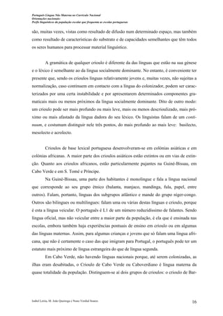 Português Língua Não Materna no Currículo Nacional
Orientações nacionais:
Perfis linguísticos da população escolar que frequenta as escolas portuguesas

são, muitas vezes, vistas como resultado de difusão num determinado espaço, mas também
como resultado de características do substrato e de capacidades semelhantes que têm todos
os seres humanos para processar material linguístico.

A gramática de qualquer crioulo é diferente da das línguas que estão na sua génese
e o léxico é semelhante ao da língua socialmente dominante. No entanto, é conveniente ter
presente que, sendo os crioulos línguas relativamente jovens e, muitas vezes, não sujeitas a
normalização, caso continuem em contacto com a língua do colonizador, podem ser caracterizados por uma certa instabilidade e por apresentarem determinados componentes gramaticais mais ou menos próximos da língua socialmente dominante. Dito de outro modo:
um crioulo pode ser mais profundo ou mais leve, mais ou menos descrioulizado, mais próximo ou mais afastado da língua dadora do seu léxico. Os linguistas falam de um continuum, e costumam distinguir nele três pontos, do mais profundo ao mais leve: basilecto,
mesolecto e acrolecto.

Crioulos de base lexical portuguesa desenvolveram-se em colónias asiáticas e em
colónias africanas. A maior parte dos crioulos asiáticos estão extintos ou em vias de extinção. Quanto aos crioulos africanos, estão particularmente pujantes na Guiné-Bissau, em
Cabo Verde e em S. Tomé e Príncipe.
Na Guiné-Bissau, uma parte dos habitantes é monolingue e fala a língua nacional
que corresponde ao seu grupo étnico (balanta, manjaco, mandinga, fula, papel, entre
outros). Falam, portanto, línguas dos subgrupos atlântico e mande do grupo níger-congo.
Outros são bilingues ou multilingues: falam uma ou várias destas línguas e crioulo, porque
é esta a língua veicular. O português é L1 de um número reduzidíssimo de falantes. Sendo
língua oficial, mas não veicular entre a maior parte da população, é ela que é ensinada nas
escolas, embora também haja experiências pontuais de ensino em crioulo ou em algumas
das línguas maternas. Assim, para algumas crianças e jovens que só falam uma língua africana, que não é certamente o caso das que imigram para Portugal, o português pode ter um
estatuto mais próximo de língua estrangeira do que de língua segunda.
Em Cabo Verde, não havendo línguas nacionais porque, até serem colonizadas, as
ilhas eram desabitadas, o Crioulo de Cabo Verde ou Caboverdiano é língua materna da
quase totalidade da população. Distinguem-se aí dois grupos de crioulos: o crioulo de Bar-

Isabel Leiria, M. João Queiroga e Nuno Verdial Soares

16

 