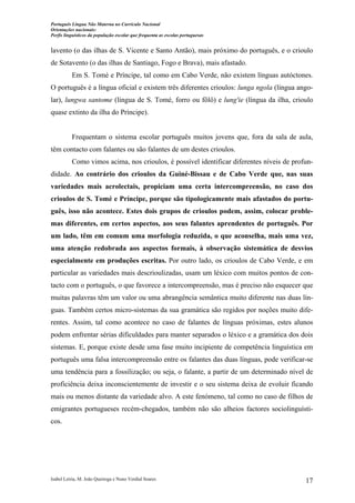 Português Língua Não Materna no Currículo Nacional
Orientações nacionais:
Perfis linguísticos da população escolar que frequenta as escolas portuguesas

lavento (o das ilhas de S. Vicente e Santo Antão), mais próximo do português, e o crioulo
de Sotavento (o das ilhas de Santiago, Fogo e Brava), mais afastado.
Em S. Tomé e Príncipe, tal como em Cabo Verde, não existem línguas autóctones.
O português é a língua oficial e existem três diferentes crioulos: lunga ngola (língua angolar), lungwa santome (língua de S. Tomé, forro ou fôlô) e lung'ie (língua da ilha, crioulo
quase extinto da ilha do Príncipe).

Frequentam o sistema escolar português muitos jovens que, fora da sala de aula,
têm contacto com falantes ou são falantes de um destes crioulos.
Como vimos acima, nos crioulos, é possível identificar diferentes níveis de profundidade. Ao contrário dos crioulos da Guiné-Bissau e de Cabo Verde que, nas suas
variedades mais acrolectais, propiciam uma certa intercompreensão, no caso dos
crioulos de S. Tomé e Príncipe, porque são tipologicamente mais afastados do português, isso não acontece. Estes dois grupos de crioulos podem, assim, colocar problemas diferentes, em certos aspectos, aos seus falantes aprendentes de português. Por
um lado, têm em comum uma morfologia reduzida, o que aconselha, mais uma vez,
uma atenção redobrada aos aspectos formais, à observação sistemática de desvios
especialmente em produções escritas. Por outro lado, os crioulos de Cabo Verde, e em
particular as variedades mais descrioulizadas, usam um léxico com muitos pontos de contacto com o português, o que favorece a intercompreensão, mas é preciso não esquecer que
muitas palavras têm um valor ou uma abrangência semântica muito diferente nas duas línguas. Também certos micro-sistemas da sua gramática são regidos por noções muito diferentes. Assim, tal como acontece no caso de falantes de línguas próximas, estes alunos
podem enfrentar sérias dificuldades para manter separados o léxico e a gramática dos dois
sistemas. E, porque existe desde uma fase muito incipiente de competência linguística em
português uma falsa intercompreensão entre os falantes das duas línguas, pode verificar-se
uma tendência para a fossilização; ou seja, o falante, a partir de um determinado nível de
proficiência deixa inconscientemente de investir e o seu sistema deixa de evoluir ficando
mais ou menos distante da variedade alvo. A este fenómeno, tal como no caso de filhos de
emigrantes portugueses recém-chegados, também não são alheios factores sociolinguísticos.

Isabel Leiria, M. João Queiroga e Nuno Verdial Soares

17

 