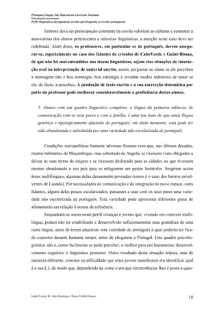 Português Língua Não Materna no Currículo Nacional
Orientações nacionais:
Perfis linguísticos da população escolar que frequenta as escolas portuguesas

Embora deva ser preocupação constante da escola valorizar as culturas e aumentar a
auto-estima dos alunos pertencentes a minorias linguísticas, a atenção neste caso deve ser
redobrada. Além disso, os professores, em particular os de português, devem assegurar-se, especialmente no caso dos falantes de crioulos de CaboVerde e Guiné-Bissau,
de que não há mal-entendidos nas trocas linguísticas, sejam elas situações de interacção oral ou interpretação de material escrito; assim, perguntar ao aluno se ele percebeu
a mensagem não é boa estratégia; boa estratégia é inventar modos indirectos de testar se
ele, de facto, a percebeu. A produção de texto escrito e a sua correcção sistemática por
parte do professor pode melhorar consideravelmente a proficiência destes alunos.

5. Alunos com um quadro linguístico complexo: a língua da primeira infância, de
comunicação com os seus pares e com a família, é uma (ou mais do que uma) língua
genética e tipologicamente afastada do português; em dado momento, esta pode ter
sido abandonada e substituída por uma variedade não escolarizada de português.

Condições sociopolíticas bastante adversas fizeram com que, nas últimas décadas,
muitos habitantes de Moçambique, mas sobretudo de Angola, se tivessem visto obrigados a
deixar as suas terras de origem e se tivessem deslocado para as cidades ou que tivessem
mesmo abandonado o seu país para se refugiarem em países limítrofes. Surgiram assim
áreas multilingues, algumas delas densamente povoadas (como é o caso dos bairros envolventes de Luanda). Por necessidades de comunicação e de integração no novo espaço, estes
falantes, alguns deles pouco escolarizados, passaram a usar com os seus pares uma variedade não escolarizada de português. Esta variedade pode apresentar diferentes graus de
afastamento em relação à norma de referência.
Enquadram-se assim neste perfil crianças e jovens que, vivendo em contexto multilingue, podem não ter estabilizado e desenvolvido suficientemente uma gramática de uma
outra língua, antes de terem adquirido esta variedade do português à qual poderão ter ficado expostos durante bastante tempo, antes de chegarem a Portugal. Este quadro psicolinguístico não é, como facilmente se pode perceber, o melhor para um harmonioso desenvolvimento cognitivo e linguístico posterior. Outro resultado desta situação atípica, mas de
natureza diferente, consiste na dificuldade que estes jovens manifestam em identificar qual
é a sua L1, de modo que, dependendo de como e em que circunstâncias lhes é posta a ques-

Isabel Leiria, M. João Queiroga e Nuno Verdial Soares

18

 