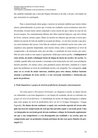 Português Língua Não Materna no Currículo Nacional
Orientações nacionais:
Perfis linguísticos da população escolar que frequenta as escolas portuguesas

tão, poderão responder que é uma das línguas africanas (a da mãe, a do pai, a da região em
que cresceram) ou o português.

Para a caracterização deste grupo, é preciso ter presente também que muitos destes
alunos, particularmente os jovens que viveram em condições socio-económicas mais desfavorecidas, tiveram muito menor exposição a texto escrito do que é típico no caso de um
jovem europeu. Ter constantemente debaixo dos olhos material impresso, seja sob a forma
de livros, cartazes, jornais, jogos, filmes ou mesmo em objectos que povoam o nosso quotidiano (no pacote do leite da manhã ou na pasta de dentes...) é um luxo recente a que poucos seres humanos têm acesso. Esta falta de contacto com material escrito tem como consequência uma aparente disparidade, num mesmo aluno, entre a competência ao nível da
compreensão e da interacção orais, por um lado, e a produção de texto escrito, por outro.
Dito de outro modo (e este reparo é igualmente válido para outros perfis): é indispensável
estar atento, de modo a distinguir factos de língua de factos do escrito e de escrita. Na
verdade, quando lidas com atenção e encaradas como transcrições do oral, essas produções
deixam perceber, em muitos casos, uma gramática pouco desviante, situando-se a maior
parte dos problemas ao nível da modalidade escrita e da ortografia. Por conseguinte, mais
uma vez se revela do maior interesse, também para estes alunos, dedicar bastante
atenção à produção de texto escrito e à sua correcção sistemática e demorada por
parte do professor.

4. Perfis linguísticos e grupos de nível de proficiência: formação e funcionamento

Tal como prevê o Documento Orientador, ao chegarem à escola, os alunos devem
ser submetidos a um teste diagnóstico e, em função do resultado, devem se colocados em
grupos de nível de proficiência. A metodologia de ensino da língua portuguesa a adoptar
para estes grupos de nível de proficiência deve ser de L2 (Língua Estrangeira / Língua
Segunda). Os alunos devem continuar a seguir este currículo especial até terem atingido um nível de compreensão do oral que lhes permita seguir o currículo geral. Uma
vez integrados no currículo geral, devem continuar a dispor de formação suplementar
até que a sua competência e o seu desempenho (na oralidade e na escrita, quer na
compreensão quer na produção) estejam próximas da dos seus pares falantes de português L1.

Isabel Leiria, M. João Queiroga e Nuno Verdial Soares

19

 