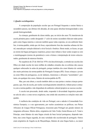 Português Língua Não Materna no Currículo Nacional
Orientações nacionais:
Perfis linguísticos da população escolar que frequenta as escolas portuguesas

1. Quadro sociolinguístico
A composição da população escolar que em Portugal frequenta o ensino básico e
secundário passou, nas últimas três décadas, de uma quase absoluta homogeneidade a uma
grande heterogeneidade.
As crianças, geralmente de classe média, que, no início dos anos 70, transitavam da
escola primária para o então designado 1.º ciclo do ensino secundário falavam todas português como língua materna e estavam também quase todas expostas, no seu ambiente familiar, à norma-padrão, ainda que ela fosse, especialmente fora das manchas urbanas do litoral, marcada por variação dialectal a nível lexical e fonético. Deste modo, os liceus, no que
ao ensino da língua portuguesa respeitava, pouco mais tinham a fazer senão ocupar-se com
a metalinguagem (ensino da gramática) e com a leitura e interpretação de textos seleccionados, geralmente de natureza literária.
Na sequência do 25 de Abril de 1974 e da descolonização, a entrada nas escolas dos
filhos em idade escolar do meio milhão de cidadãos oriundos das ex-colónias não causou
qualquer sobressalto às aulas de português, porque também eles eram falantes de variedades muito próximas da norma-padrão do Português Europeu (PE). Essas crianças e jovens
ou eram filhos de portugueses, ou de indianos, timorenses e africanos “assimilados”, portanto, em qualquer dos casos, falantes da norma-padrão do PE.
Mas, por esta altura, a escola também abriu as suas portas a muitas crianças portuguesas, que, fora da escola, por razões sociologicamente entendíveis, tinham pouco contacto com a norma-padrão e não dispunham de ambiente cultural propício ao sucesso escolar.
A escola tem procurado, desde então, responder à diversidade linguística presente
na sala de aula e a estas novas exigências, mas ainda não encontrou as soluções mais adequadas.
A melhoria das condições de vida em Portugal, com a adesão à Comunidade Económica Europeia, e o seu agravamento, por razões económicas ou políticas, nos Países
Africanos de Língua Oficial Portuguesa, trouxeram para Portugal um grande número de
imigrantes africanos. Muitos deles, originários de Cabo Verde, Guiné-Bissau ou S. Tomé e
Príncipe, eram falantes de uma língua crioula de base lexical portuguesa, dispondo também, mas como língua segunda, de uma variedade não escolarizada do português. Outros
eram originários de Angola ou de Moçambique, falantes de uma língua bantu e, na maior

Isabel Leiria, M. João Queiroga e Nuno Verdial Soares

2

 