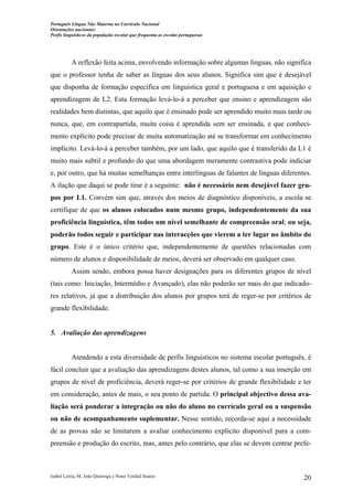 Português Língua Não Materna no Currículo Nacional
Orientações nacionais:
Perfis linguísticos da população escolar que frequenta as escolas portuguesas

A reflexão feita acima, envolvendo informação sobre algumas línguas, não significa
que o professor tenha de saber as línguas dos seus alunos. Significa sim que é desejável
que disponha de formação específica em linguística geral e portuguesa e em aquisição e
aprendizagem de L2. Esta formação levá-lo-á a perceber que ensino e aprendizagem são
realidades bem distintas, que aquilo que é ensinado pode ser aprendido muito mais tarde ou
nunca, que, em contrapartida, muita coisa é aprendida sem ser ensinada, e que conhecimento explícito pode precisar de muita automatização até se transformar em conhecimento
implícito. Levá-lo-á a perceber também, por um lado, que aquilo que é transferido da L1 é
muito mais subtil e profundo do que uma abordagem meramente contrastiva pode indiciar
e, por outro, que há muitas semelhanças entre interlínguas de falantes de línguas diferentes.
A ilação que daqui se pode tirar é a seguinte: não é necessário nem desejável fazer grupos por L1. Convém sim que, através dos meios de diagnóstico disponíveis, a escola se
certifique de que os alunos colocados num mesmo grupo, independentemente da sua
proficiência linguística, têm todos um nível semelhante de compreensão oral; ou seja,
poderão todos seguir e participar nas interacções que vierem a ter lugar no âmbito do
grupo. Este é o único critério que, independentemente de questões relacionadas com
número de alunos e disponibilidade de meios, deverá ser observado em qualquer caso.
Assim sendo, embora possa haver designações para os diferentes grupos de nível
(tais como: Iniciação, Intermédio e Avançado), elas não poderão ser mais do que indicadores relativos, já que a distribuição dos alunos por grupos terá de reger-se por critérios de
grande flexibilidade.

5. Avaliação das aprendizagens

Atendendo a esta diversidade de perfis linguísticos no sistema escolar português, é
fácil concluir que a avaliação das aprendizagens destes alunos, tal como a sua inserção em
grupos de nível de proficiência, deverá reger-se por critérios de grande flexibilidade e ter
em consideração, antes de mais, o seu ponto de partida. O principal objectivo dessa avaliação será ponderar a integração ou não do aluno no currículo geral ou a suspensão
ou não de acompanhamento suplementar. Nesse sentido, recorda-se aqui a necessidade
de as provas não se limitarem a avaliar conhecimento explícito disponível para a compreensão e produção do escrito, mas, antes pelo contrário, que elas se devem centrar prefe-

Isabel Leiria, M. João Queiroga e Nuno Verdial Soares

20

 