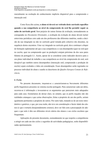 Português Língua Não Materna no Currículo Nacional
Orientações nacionais:
Perfis linguísticos da população escolar que frequenta as escolas portuguesas

rencialmente na avaliação de conhecimento implícito disponível para a compreensão e
interacção oral.

Como ficou dito acima, o aluno só deverá ser retirado deste currículo específico
quando a sua competência ao nível da compreensão do oral lhe permitir seguir as
aulas do currículo geral. Sem prejuízo de outras formas de avaliação, nomeadamente as
consignadas no Documento Orientador, a avaliação da evolução do aluno deverá incluir
entrevistas periódicas com cada um dos professores das diferentes matérias, sendo a decisão da sua integração ou não no currículo geral tomada pelo colectivo dos docentes, na
sequência destes encontros. Uma vez integrado no currículo geral, deve continuar a dispor
de formação suplementar até que a sua competência e o seu desempenho (quer no oral quer
no escrito, quer na compreensão quer na produção) estejam próximas da dos seus pares
falantes de português L1. Assim, apesar de se considerar como indicador decisivo para o
seu plano individual de trabalho a sua competência ao nível da compreensão do oral, será
desejável que também outros desempenhos (interacção oral, compreensão e produção do
escrito) sejam avaliados e tidos em consideração. Esses desempenhos serão registados no
processo individual do aluno e usarão os descritores do Quadro Europeu Comum de Referência.

6. Fecho
No presente documento, traçaram-se e caracterizaram-se brevemente diferentes
perfis linguísticos presentes no sistema escolar português. Para caracterizar cada um deles,
recorreu-se à informação e invocaram-se os argumentos que pareceram mais adequados
para cada caso. Gostaríamos de deixar claro, no entanto, que os perfis traçados não são
realidades estanques e que certas observações, feitas a propósito de um dos perfis, seriam
igualmente pertinentes a propósito de outros. Por outro lado, tratando-se de um texto introdutório e genérico, e que, por essa razão, não teve em consideração o factor idade dos alunos (o que o tornaria desajustadamente extenso), deve ser lido com a preocupação de adequar o que nele é dito aos diferentes níveis etários dos alunos e aos ciclos escolares que
frequentam.
Aplicações do presente documento, nomeadamente no que respeita a competências
a atingir em cada um dos ciclos e sugestões de actividades pedagógicas, serão disponibilizadas oportunamente.

Isabel Leiria, M. João Queiroga e Nuno Verdial Soares

21

 