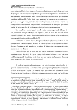 Português Língua Não Materna no Currículo Nacional
Orientações nacionais:
Perfis linguísticos da população escolar que frequenta as escolas portuguesas

parte dos casos, falantes também, como língua segunda, de uma variedade não escolarizada
do português. Em muitos casos, as profissões que vieram desempenhar não eram de molde
a exigir-lhes o desenvolvimento dessa variedade no sentido de uma maior aproximação à
variedade padrão do PE. Assim, ainda que o seu desejo de integração na sociedade portuguesa os levasse, por vezes, a abandonar as suas línguas (crioulas ou outras) e a optar por
falar português com os filhos, era geralmente a essa variedade de português que tinham
trazido de África que, fora da escola, essas crianças e jovens estavam expostas.
Para completar o encontro, entre nós, dos países em que o português é língua oficial, começaram a chegar a Portugal, em especial a partir do início dos anos 90, muitos
brasileiros, falantes para quem é língua materna uma variedade padrão do português, que é
claramente distinta da variedade padrão do PE.
Finalmente, na última década, têm procurado Portugal muitos cidadãos de um
número muito variado de países, falantes de línguas genética e tipologicamente muito
diversas. Destacam-se, pelo seu número, os falantes de línguas eslavas (em especial, russos
e ucranianos) e os chineses.
Assim, Portugal, que, no início dos anos 70, era referido nos tratados de sociolinguística como um dos países da Europa em que havia menos imigrantes e, por isso, uma
total homogeneidade linguística,1 conta hoje, nas suas escolas públicas, com alunos de
aproximadamente uma centena de nacionalidades.2

De modo a responder adequadamente a esta heterogeneidade sociocultural e linguística, que é muito recente, e a criar condições que assegurem a plena e eficaz integração
de todas estas crianças e jovens, a escola vê-se agora confrontada com o desafio de identificar e de caracterizar não só os diferentes grupos culturais em presença, mas também de

1

De facto, esta homogeneidade total nunca existiu. Nas regiões fronteiriças, do lado português, há um número apreciável de variedades dialectais, de que se destacam as do leonês, e a que se dá o nome genérico de
mirandês. O mirandês é língua oficial de Portugal, a par do português, desde 1999. (Diário da República
nr.24/99, primeira série, com o nr.7/99 de 29.1).
2

O Documento Orientador, no ponto 2.1 Evolução da imigração, informa: “o último relatório da Rede
Eurydice – EU ( Setembro de 2004) sobre a população imigrante estudantil em 30 países da Europa revela
que existem noventa mil estudantes de outras nacionalidades a frequentar o sistema de ensino Português. O
maior número de alunos concentra-se no 1º ciclo do ensino básico, à volta de 36 730 alunos, seguido do 3º
ciclo, com 19 065. De acordo com os números do INE, 47,8% da imigração é de proveniência africana, dos
quais 14 081 alunos são originários de Angola. Os números do ensino recorrente não são tão elevados. Frequentam o 1º ciclo do ensino recorrente 2 839; o 2º ciclo 1 503; e o 3º ciclo 4 232 estudantes. O 1º ciclo do
ensino recorrente é o nível de ensino mais procurado pelos alunos romenos, enquanto que os níveis seguintes
são frequentados, sobretudo, por alunos angolanos e cabo-verdianos. Na globalidade existem, nas escolas
públicas portuguesas, alunos de 95 nacionalidades.”

Isabel Leiria, M. João Queiroga e Nuno Verdial Soares

3

 