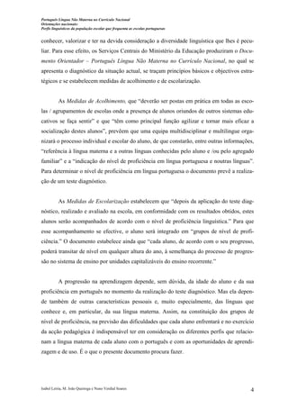 Português Língua Não Materna no Currículo Nacional
Orientações nacionais:
Perfis linguísticos da população escolar que frequenta as escolas portuguesas

conhecer, valorizar e ter na devida consideração a diversidade linguística que lhes é peculiar. Para esse efeito, os Serviços Centrais do Ministério da Educação produziram o Documento Orientador – Português Língua Não Materna no Currículo Nacional, no qual se
apresenta o diagnóstico da situação actual, se traçam princípios básicos e objectivos estratégicos e se estabelecem medidas de acolhimento e de escolarização.

As Medidas de Acolhimento, que “deverão ser postas em prática em todas as escolas / agrupamentos de escolas onde a presença de alunos oriundos de outros sistemas educativos se faça sentir” e que “têm como principal função agilizar e tornar mais eficaz a
socialização destes alunos”, prevêem que uma equipa multidisciplinar e multilingue organizará o processo individual e escolar do aluno, de que constarão, entre outras informações,
“referência à língua materna e a outras línguas conhecidas pelo aluno e /ou pelo agregado
familiar” e a “indicação do nível de proficiência em língua portuguesa e noutras línguas”.
Para determinar o nível de proficiência em língua portuguesa o documento prevê a realização de um teste diagnóstico.

As Medidas de Escolarização estabelecem que “depois da aplicação do teste diagnóstico, realizado e avaliado na escola, em conformidade com os resultados obtidos, estes
alunos serão acompanhados de acordo com o nível de proficiência linguística.” Para que
esse acompanhamento se efective, o aluno será integrado em “grupos de nível de proficiência.” O documento estabelece ainda que “cada aluno, de acordo com o seu progresso,
poderá transitar de nível em qualquer altura do ano, à semelhança do processo de progressão no sistema de ensino por unidades capitalizáveis do ensino recorrente.”

A progressão na aprendizagem depende, sem dúvida, da idade do aluno e da sua
proficiência em português no momento da realização do teste diagnóstico. Mas ela depende também de outras características pessoais e, muito especialmente, das línguas que
conhece e, em particular, da sua língua materna. Assim, na constituição dos grupos de
nível de proficiência, na previsão das dificuldades que cada aluno enfrentará e no exercício
da acção pedagógica é indispensável ter em consideração os diferentes perfis que relacionam a língua materna de cada aluno com o português e com as oportunidades de aprendizagem e de uso. É o que o presente documento procura fazer.

Isabel Leiria, M. João Queiroga e Nuno Verdial Soares

4

 
