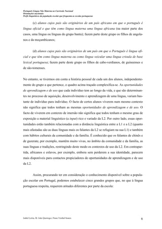 Português Língua Não Materna no Currículo Nacional
Orientações nacionais:
Perfis linguísticos da população escolar que frequenta as escolas portuguesas

(c) alunos cujos pais são originários de um país africano em que o português é
língua oficial e que têm como língua materna uma língua africana (na maior parte dos
casos, uma língua ou línguas do grupo bantu); fazem parte deste grupo os filhos de angolanos e da moçambicanos;

(d) alunos cujos pais são originários de um país em que o Português é língua oficial e que têm como língua materna ou como língua veicular uma língua crioula de base
lexical portuguesa; fazem parte deste grupo os filhos de cabo-verdianos, de guineenses e
de são-tomenses.

No entanto, se tivermos em conta a história pessoal de cada um dos alunos, independentemente do grupo a que pertence, o quadro acima traçado complexifica-se. As oportunidades
de aprendizagem e de uso que cada indivíduo tem ao longo da vida, e que são determinantes no processo de aquisição, desenvolvimento e aprendizagem de uma língua, variam bastante de indivíduo para indivíduo. O facto de certos alunos viverem num mesmo contexto
não significa que todos tenham as mesmas oportunidades de aprendizagem e de uso. O
facto de viverem em contexto de imersão não significa que todos tenham o mesmo grau de
exposição a material linguístico (a input) rico e variado da L2. Por outro lado, essas oportunidades estão também relacionadas com a distância linguística entre a L1 e a L2 (quanto
mais afastadas são as duas línguas mais os falantes da L2 se refugiam na sua L1) e também
com hábitos culturais da comunidade e da família. É conhecido que os falantes de chinês e
de guzerate, por exemplo, mantêm muito vivas, no âmbito da comunidade e da família, as
suas línguas e tradições, restringindo deste modo os contextos de uso da L2. Em contrapartida, africanos e eslavos, por exemplo, embora sem perderem a sua identidade, parecem
mais disponíveis para contactos propiciadores de oportunidades de aprendizagem e de uso
da L2.

Assim, procurando ter em consideração o conhecimento disponível sobre a população escolar em Portugal, podemos estabelecer cinco grandes grupos que, no que à língua
portuguesa respeita, requerem atitudes diferentes por parte da escola:

Isabel Leiria, M. João Queiroga e Nuno Verdial Soares

6

 