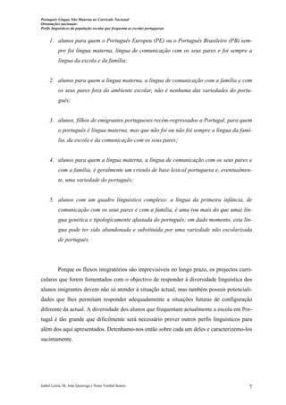 Português Língua Não Materna no Currículo Nacional
Orientações nacionais:
Perfis linguísticos da população escolar que frequenta as escolas portuguesas

1. alunos para quem o Português Europeu (PE) ou o Português Brasileiro (PB) sempre foi língua materna, língua de comunicação com os seus pares e foi sempre a
língua da escola e da família;

2. alunos para quem a língua materna, a língua de comunicação com a família e com
os seus pares fora do ambiente escolar, não é nenhuma das variedades do português;

3. alunos, filhos de emigrantes portugueses recém-regressados a Portugal, para quem
o português é língua materna, mas que não foi ou não foi sempre a língua da família, da escola e da comunicação com os seus pares;

4. alunos para quem a língua materna, a língua de comunicação com os seus pares e
com a família, é geralmente um crioulo de base lexical portuguesa e, eventualmente, uma variedade do português;

5. alunos com um quadro linguístico complexo: a língua da primeira infância, de
comunicação com os seus pares e com a família, é uma (ou mais do que uma) língua genética e tipologicamente afastada do português; em dado momento, esta língua pode ter sido abandonada e substituída por uma variedade não escolarizada
de português.

Porque os fluxos imigratórios são imprevisíveis no longo prazo, os projectos curriculares que forem fomentados com o objectivo de responder à diversidade linguística dos
alunos imigrantes devem não só atender à situação actual, mas também possuir potencialidades que lhes permitam responder adequadamente a situações futuras de configuração
diferente da actual. A diversidade dos alunos que frequentam actualmente a escola em Portugal é tão grande que dificilmente será necessário prever outros perfis linguísticos para
além dos aqui apresentados. Detenhamo-nos então sobre cada um deles e caracterizemo-los
sucintamente.

Isabel Leiria, M. João Queiroga e Nuno Verdial Soares

7

 