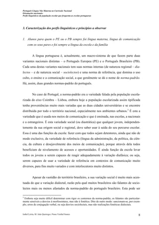 Português Língua Não Materna no Currículo Nacional
Orientações nacionais:
Perfis linguísticos da população escolar que frequenta as escolas portuguesas

3. Caracterização dos perfis linguísticos e princípios a observar

1. Alunos para quem o PE ou o PB sempre foi língua materna, língua de comunicação
com os seus pares e foi sempre a língua da escola e da família

A língua portuguesa é, actualmente, um macro-sistema de que fazem parte duas
variantes nacionais distintas – o Português Europeu (PE) e o Português Brasileiro (PB).
Cada uma destas variantes nacionais tem suas normas internas (de natureza regional – dialectos – e de natureza social – sociolectos) e uma norma de referência, que domina o uso
culto, o ensino e a comunicação social, a que geralmente se dá o nome de norma-padrão.
Há, assim, duas grandes normas-padrão do português.

No caso de Portugal, a norma-padrão era a variedade falada pela população escolarizada do eixo Coimbra – Lisboa, embora hoje a população escolarizada assim tipificada
tenha proveniências muito mais variadas que as duas cidades universitárias e se encontre
distribuída por todo o território nacional, especialmente nos ambientes urbanos.3 É esta a
variedade que é usada nos meios de comunicação e que é ensinada, nas escolas, a nacionais
e a estrangeiros. É esta variedade social (ou diastrática) que qualquer jovem, independentemente da sua origem social e regional, deve saber usar à saída do seu percurso escolar.
Essa é uma das funções da escola: fazer com que todos sejam detentores, ainda que não de
modo exclusivo, da variedade de referência (língua da administração, da política, da ciência, da cultura e desejavelmente dos meios de comunicação), porque através dela todos
beneficiam de nivelamento de acessos e oportunidades. É ainda função da escola levar
todos os jovens a serem capazes de reagir adequadamente à variação diafásica; ou seja,
serem capazes de usar a variedade de referência em contextos de comunicação muito
diversos, para fins muito variados e com interlocutores muito distintos.

Apesar da vastidão do território brasileiro, a sua variação social é muito mais acentuada do que a variação dialectal, razão pela qual muitos brasileiros são falantes de sociolectos mais ou menos afastados da norma-padrão do português brasileiro. Esta pode ser
3

Embora seja muito difícil determinar com rigor os contornos da norma-padrão, os falantes são particularmente sensíveis a desvios à morfossintaxe, mas não à fonética. Dito de outro modo: sancionam-se, por exemplo, erros de conjugação verbal, ou seja desvios sociolectais, mas não realizações fonéticas dialectais.

Isabel Leiria, M. João Queiroga e Nuno Verdial Soares

8

 