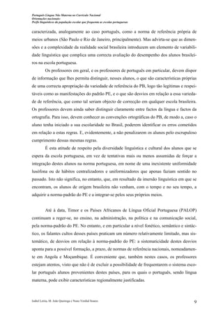 Português Língua Não Materna no Currículo Nacional
Orientações nacionais:
Perfis linguísticos da população escolar que frequenta as escolas portuguesas

caracterizada, analogamente ao caso português, como a norma de referência própria de
meios urbanos (São Paulo e Rio de Janeiro, principalmente). Mas advirta-se que as dimensões e a complexidade da realidade social brasileira introduzem um elemento de variabilidade linguística que complica uma correcta avaliação do desempenho dos alunos brasileiros na escola portuguesa.
Os professores em geral, e os professores de português em particular, devem dispor
de informação que lhes permita distinguir, nesses alunos, o que são características próprias
de uma correcta apropriação da variedade de referência do PB, logo tão legítimas e respeitáveis como as manifestações do padrão PE, e o que são desvios em relação a essa variedade de referência, que como tal seriam objecto de correcção em qualquer escola brasileira.
Os professores devem ainda saber distinguir claramente entre factos da língua e factos da
ortografia. Para isso, devem conhecer as convenções ortográficas do PB, de modo a, caso o
aluno tenha iniciado a sua escolaridade no Brasil, poderem identificar os erros cometidos
em relação a estas regras. E, evidentemente, a não penalizarem os alunos pelo escrupuloso
cumprimento dessas mesmas regras.
É esta atitude de respeito pela diversidade linguística e cultural dos alunos que se
espera da escola portuguesa, em vez de tentativas mais ou menos assumidas de forçar a
integração destes alunos na norma portuguesa, em nome de uma inexistente uniformidade
lusófona ou de hábitos centralizadores e uniformizadores que apenas faziam sentido no
passado. Isto não significa, no entanto, que, em resultado da imersão linguística em que se
encontram, os alunos de origem brasileira não venham, com o tempo e no seu tempo, a
adquirir a norma-padrão do PE e a integrar-se pelos seus próprios meios.

Até à data, Timor e os Países Africanos de Língua Oficial Portuguesa (PALOP)
continuam a reger-se, no ensino, na administração, na política e na comunicação social,
pela norma-padrão do PE. No entanto, e em particular a nível fonético, semântico e sintáctico, os falantes cultos desses países praticam um número relativamente limitado, mas sistemático, de desvios em relação à norma-padrão do PE: a sistematicidade destes desvios
aponta para a possível formação, a prazo, de normas de referência nacionais, nomeadamente em Angola e Moçambique. É conveniente que, também nestes casos, os professores
estejam atentos, visto que não é de excluir a possibilidade de frequentarem o sistema escolar português alunos provenientes destes países, para os quais o português, sendo língua
materna, pode exibir características regionalmente justificadas.

Isabel Leiria, M. João Queiroga e Nuno Verdial Soares

9

 