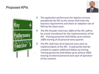 Proposed KPIs
The application performance for logistics services
provided by the 4PL to the clients shall meet the
business requirements and attain an adoption rate of
95% by the client users.
The 4PL Provider shall train 100% of the 4PL staff to
be a level of proficient for the implementation of the
4PL. Training personnel shall follow up to achieve
100% training of all personal every quarter.
The 4PL shall train all of external users prior to
implementation of the 4PL. A web portal shall be
created to support additional follow up training.
Training personnel shall follow up to achieve 100%
training of external personal each year of operation
of this contract.
 