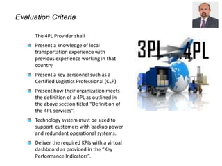 Evaluation Criteria
The 4PL Provider shall
Present a knowledge of local
transportation experience with
previous experience working in that
country
Present a key personnel such as a
Certified Logistics Professional (CLP)
Present how their organization meets
the definition of a 4PL as outlined in
the above section titled “Definition of
the 4PL services”.
Technology system must be sized to
support customers with backup power
and redundant operational systems.
Deliver the required KPIs with a virtual
dashboard as provided in the “Key
Performance Indicators”.
 