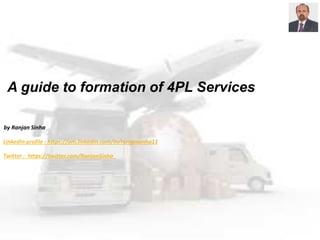 A guide to formation of 4PL Services
by Ranjan Sinha
LinkedIn profile : https://om.linkedin.com/in/ranjansinha11
Twitter : https://twitter.com/RanjanSinha_
 