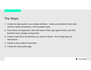 The Steps
1. Create the style guide in your design software - make sure elements have style
names to keep consistency / future updates easy
2. From Atoms to Organisms: start with basic HTML tags (type & links), and then
build the more complex components
3. Create a task list of all elements you need to rebuild - don’t forget layout &
interactions.
4. Create a new project & load fonts
5. Create the style guide page
@ransegall
 