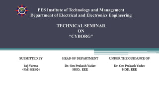 PES Institute of Technology and Management
Department of Electrical and Electronics Engineering
TECHNICAL SEMINAR
ON
“CYBORG”
SUBMITTED BY
Raj Varma
4PM19EE024
HEAD OF DEPARTMENT
Dr. Om Prakash Yadav
HOD, EEE
UNDER THE GUIDANCE OF
Dr. Om Prakash Yadav
HOD, EEE
 
