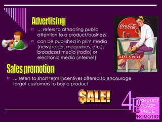…  refers to attracting public attention to a product/business can be published in print media (newspaper, magazines, etc.), broadcast media (radio) or electronic media (internet) Advertising Sales promotion …  refers to short term incentives offered to encourage target customers to buy a product PRODUCT PLACE PRICE PROMOTION 4 P s 