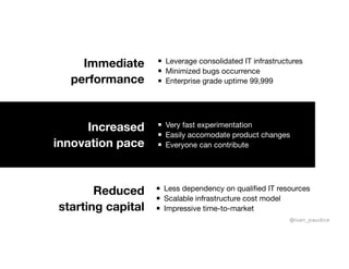 Increased
innovation pace
Very fast experimentation

Easily accomodate product changes

Everyone can contribute
Leverage consolidated IT infrastructures 

Minimized bugs occurrence

Enterprise grade uptime 99,999
Immediate
performance
Less dependency on qualified IT resources

Scalable infrastructure cost model

Impressive time-to-market
Reduced
starting capital
@ivan_paudice
 
