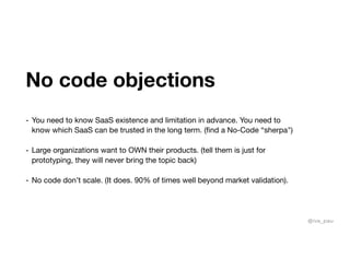 No code objections
- You need to know SaaS existence and limitation in advance. You need to
know which SaaS can be trusted in the long term. (find a No-Code “sherpa")

- Large organizations want to OWN their products. (tell them is just for
prototyping, they will never bring the topic back)

- No code don’t scale. (It does. 90% of times well beyond market validation).
@iva_pau
 
