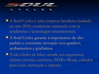    A Soul Cycles é uma empresa brasileira fundada
    no ano 2010, totalmente antenada com as
    tendências e tecnologias internacionais. 
   A Soul Cycles garante componentes de alto
    padrão e constante inovação nos quadros,
    acabamentos e grafismos.
   Toda a linha de bikes atende aos segmentos
    infanto-juvenis, conforto, MTB e Road, voltados
    para lazer, recreação e esporte. 
 