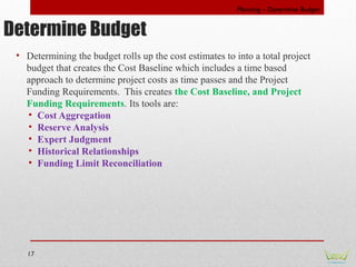 17
• Determining the budget rolls up the cost estimates to into a total project
budget that creates the Cost Baseline whic...