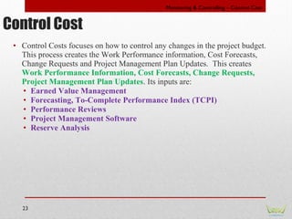 23
• Control Costs focuses on how to control any changes in the project budget.
This process creates the Work Performance ...