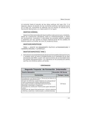 103
Básico Curricular
se extiende hasta el estudio de las ideas políticas del siglo XIX. Y el
segundo abarca el estudio de las corrientes políticas latinoamericanas
en el siglo XX, incluyendo la reflexión que se merece el estudio de la
Revolución Bolivariana y su repercusión en la región.
OBJETIVO GENERAL
Valorar los hitos esenciales del ideario político Latinoamericano y Caribeño,
desde las civilizaciones aborígenes hasta la contemporaneidad, a objeto
de reconocernos, reconstruir e internalizar los procesos políticos pasados
y presentes que han signado la fragua histórica-social de los pueblos de
América Latina y el Caribe, así como su tendencia futura.
OBJETIVOS ESPECÍFICOS
TEMA 1. ¿EXISTE UN PENSAMIENTO POLÍTICO LATINOAMERICANO Y
CARIBEÑO ORIGINAL Y AUTÉNTICO?
OBJETIVO ESPECÍFICO, TEMA 1
• Demostrarlanecesidaddelestudiodelpensamientopolíticolatinoamericano
y caribeño como vía para el fortalecimiento de la identidad de los (las)
estudiantes del PNFE, a partir del reconocimiento de la diversidad entre
los pueblos latinoamericanos; y su relevancia en los procesos de cambio
que hoy vive América Latina y el Caribe.
CONTENIDOS
Segundo Trayecto de Formación Intermedia
Cuarto Semestre Duración: 50 Horas
Contenidos Tiempo/ horas
Introducción a la Teoría Crítica y Teoría de las Ideas en el
pensamiento latinoamericano.
¿A qué nos referimos cuando hablamos de Latinoamérica?
¿Qué es pensamiento político latinoamericano?
Los sujetos sociales e identidad latinoamericana.
Mestizaje, diversidad e integración.
El proceso de constitución histórica del sujeto latinoame-
ricano.
Producción del ideario latinoamericano: actores colectivos
(internos y externos), institucionales y extraterritoriales.
04 Horas
 