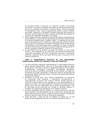 107
Básico Curricular
se encuentra inserto en el dossier y se realizará un taller, en el sentido
de permitir a los (las) estudiantes leer sobre las diferentes definiciones
que se han realizado con respecto a América Latina. Hacerse preguntas
e interrogantes como: ¿Qué es pensamiento político, sujetos sociales,
diversidad, integración e identidad? También preguntas que generen la
discusión y la participación de todos. Asignará actividades de investigación
y lecturas de materiales presentes en el dossier.
Sobre la base de lo leído y discutido en esta primera sesión y de la asignación
antes señalada, se sugiere que los (las) estudiantes escriban reflexivamente
y de forma individual dos(2) cuartillas, sobre: La importancia que tiene
para los latinoamericanos y caribeños, el estudio del pensamiento político
propio, para el reconocimiento de nuestra diversidad, de los elementos que
nos identifican como latinoamericanos y caribeños, así como, la relación
existente entre lo antes expuesto y la situación política contemporánea. En
el aula, realizarán la defensa verbal de su trabajo escrito.
Se recomienda al (a la) profesor (a) asesor (a) realizar el cierre (mapa
mental u otra estrategia de su preferencia que permita puntualizar los
contenidos estudiados) del tema y asignará las lecturas y actividades
referidas al siguiente tema, las cuales servirán para la discusión en las
sesiones posteriores.
TEMA 2. PENSAMIENTO POLÍTICO DE LOS ABORÍGENES
AMERICANOS, ANTES DEL CONTACTO CON LOS EUROPEOS
Los (las) estudiantes realizarán individualmente un mapa político territorial
donde ubiquen espacialmente cada uno de los grupos indígenas objeto
de estudio en este tema. El grupo de aprendizaje discutirá los conceptos
fundamentales: cosmogonía, cosmología, antropología, aborígenes,
entre otros que se consideren pertinentes. El (la) profesor (a) asesor (a)
incentivará a los (las) estudiantes a reflexionar sobre la singularidad del
Pensamiento Político Latinoamericano, a través de preguntas generadoras
de discusión colectiva.
Utilizando “El Popol Vuh” como material bibliográfico de referencia,
los estudiantes (las) discutirán y organizarán dramatizaciones o
improvisaciones de quince (15) minutos máximo, donde expresen la
visión del mundo político de los aborígenes, a ser representadas en el
próximo encuentro. Los (las) estudiantes realizarán las representaciones
(teatro foro) para ser presenciado por el grupo de aprendizaje y por
la comunidad, previa promoción por carteles e intentarán generar un
compartir de experiencias ideológicas con el público asistente.
Los (las) estudiantes podrán construir un cuadro resumen en equipos,
donde expresen las ideas políticas de las civilizaciones aborígenes más
importantes de América Latina. Y posteriormente se realizará una plenaria
donde se discutirá cada uno de los contenidos trabajados.
Cierre del tema a cargo del (de la) profesor (a) Asesor (a), el cual
posteriormente asignará las lecturas y actividades referidas al tema 3.
3.
4.
1.
2.
3.
4.
 