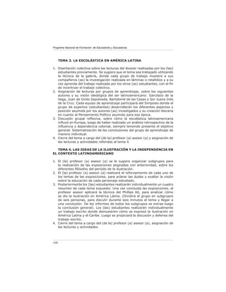 Programa Nacional de Formación de Educadores y Educadoras
108
TEMA 3. LA ESCOLÁSTICA EN AMÉRICA LATINA
Disertación colectiva sobre las lecturas del dossier realizadas por los (las)
estudiantes previamente. Se sugiere que el tema sea trabajado utilizando
la técnica de la galería, donde cada grupo de trabajo muestre a sus
compañeros (as) la investigación realizada en láminas o rotafolios y a su
vez aprenda del trabajo realizado por los otros (as) estudiantes, con el fin
de incentivar el trabajo colectivo.
Asignación de lecturas por grupos de aprendizaje, sobre los siguientes
autores y su visión ideológica del ser latinoamericano: Garcilazo de la
Vega, Juan de Ginés Sepúlveda, Bartolomé de las Casas y Sor Juana Inés
de la Cruz. Cada equipo de aprendizaje participará del Simposio donde el
grupo de expertos (estudiantes) desarrollarán los diferentes aspectos y
posición asumida por los autores (as) investigados y su creación literaria
en cuanto al Pensamiento Político asumido para esa época.
Discusión grupal reflexiva, sobre cómo la escolástica latinoamericana
influyó en Europa, luego de haber realizado un análisis retrospectivo de la
influencia y dependencia colonial, siempre teniendo presente el objetivo
general. Sistematización de las conclusiones del grupo de aprendizaje de
manera individual.
Cierre del tema a cargo del (de la) profesor (a) asesor (a) y asignación de
las lecturas y actividades referidas al tema 4.
TEMA 4. LAS IDEAS DE LA ILUSTRACIÓN Y LA INDEPENDENCIA EN
EL CONTEXTO LATINOAMERICANO
El (la) profesor (a) asesor (a) se le sugiere organizar subgrupos para
la realización de las exposiciones asignadas con anterioridad, sobre los
diferentes filósofos del período de la ilustración.
El (la) profesor (a) asesor (a) realizará el reforzamiento de cada uno de
los temas de las exposiciones, para aclarar las dudas y exaltar la visión
sobre la educación de cada personaje estudiado.
Posteriormente los (las) estudiantes realizarán individualmente un cuadro
resumen de cada tema expuesto. Una vez concluida las exposiciones, el
profesor asesor aplicará la técnica del Phillips 66, para analizar cómo
se dio la ilustración en América Latina. (Dividirá el grupo en subgrupos
de seis personas, para discutir durante seis minutos el tema y llegar a
una conclusión. De los informes de todos los subgrupos se extrae luego
la conclusión general). Los (las) estudiantes realizarán individualmente
un trabajo escrito donde demuestren cómo se expresó la ilustración en
América Latina y el Caribe. Luego se propiciará la discusión y defensa del
trabajo escrito.
Cierre del tema a cargo del (de la) profesor (a) asesor (a), asignación de
las lecturas y actividades.
1.
2.
3.
4.
1.
2.
3.
4.
 